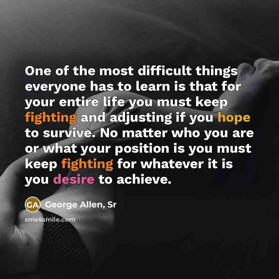 “One of the most difficult things everyone has to learn is that for your entire life you must keep fighting and adjusting if you hope to survive. No matter who you are or what your position is you must keep fighting for whatever it is you desire to achieve.” quote by George Allen, Sr