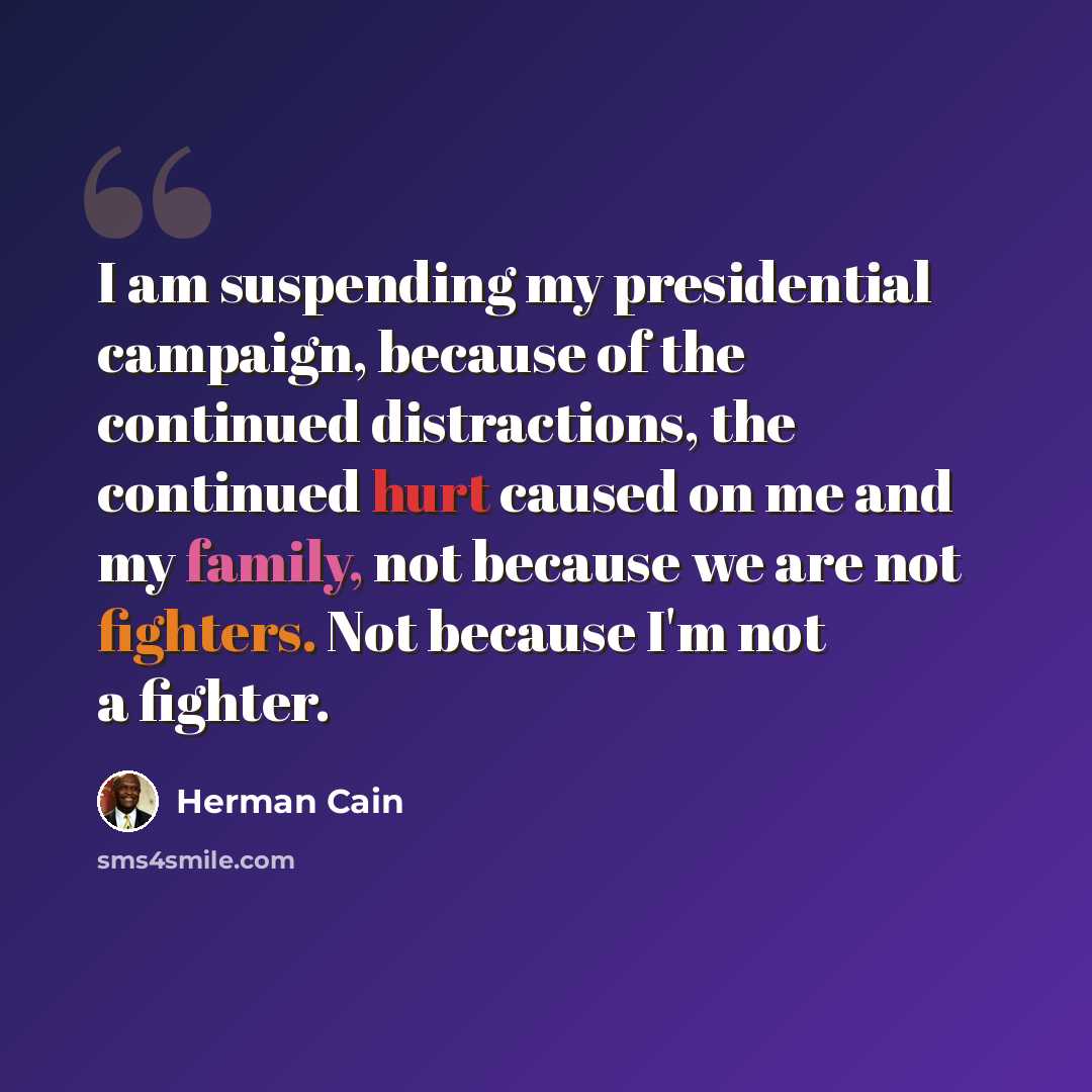 “I am suspending my presidential campaign, because of the continued distractions, the continued hurt caused on me and my family, not because we are not fighters. Not because I'm not a fighter.” quote by Herman Cain