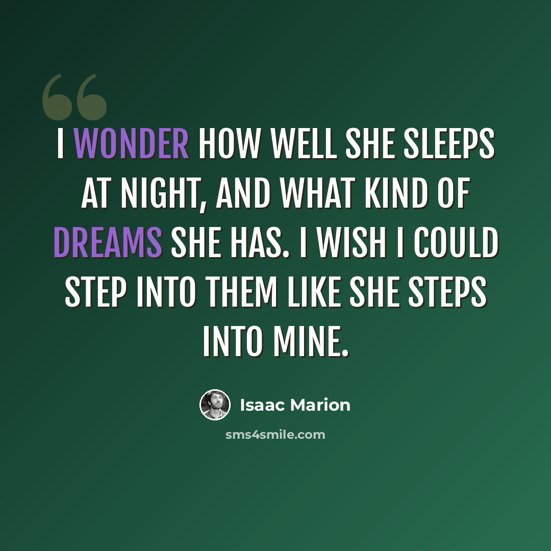 “I wonder how well she sleeps at night, and what kind of dreams she has. I wish I could step into them like she steps into mine.” quote by Isaac Marion