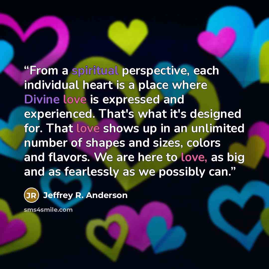 “From a spiritual perspective, each individual heart is a place where Divine love is expressed and experienced. That's what it's designed for. That love shows up in an unlimited number of shapes and sizes, colors and flavors. We are here to love, as big and as fearlessly as we possibly can.” quote by Jeffrey R. Anderson