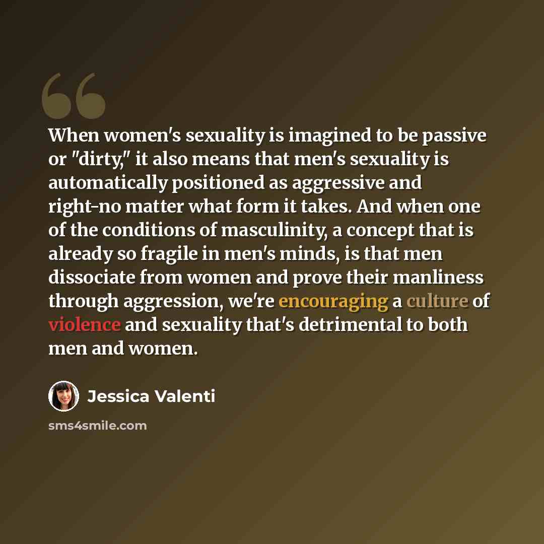 “When women's sexuality is imagined to be passive or "dirty," it also means that men's sexuality is automatically positioned as aggressive and right-no matter what form it takes. And when one of the conditions of masculinity, a concept that is already so fragile in men's minds, is that men…” quote by Jessica Valenti