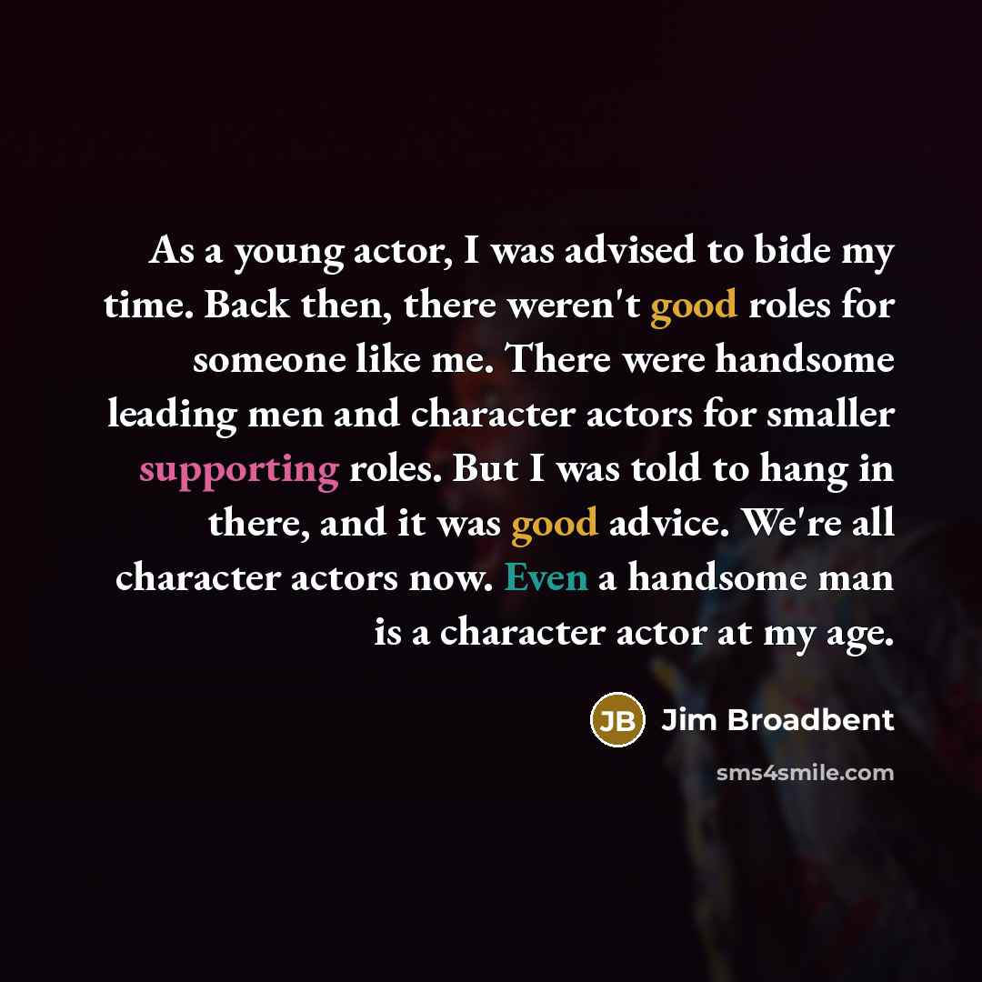 “As a young actor, I was advised to bide my time. Back then, there weren't good roles for someone like me. There were handsome leading men and character actors for smaller supporting roles. But I was told to hang in there, and it was good advice. We're all character actors now. Even a handsome man…” quote by Jim Broadbent