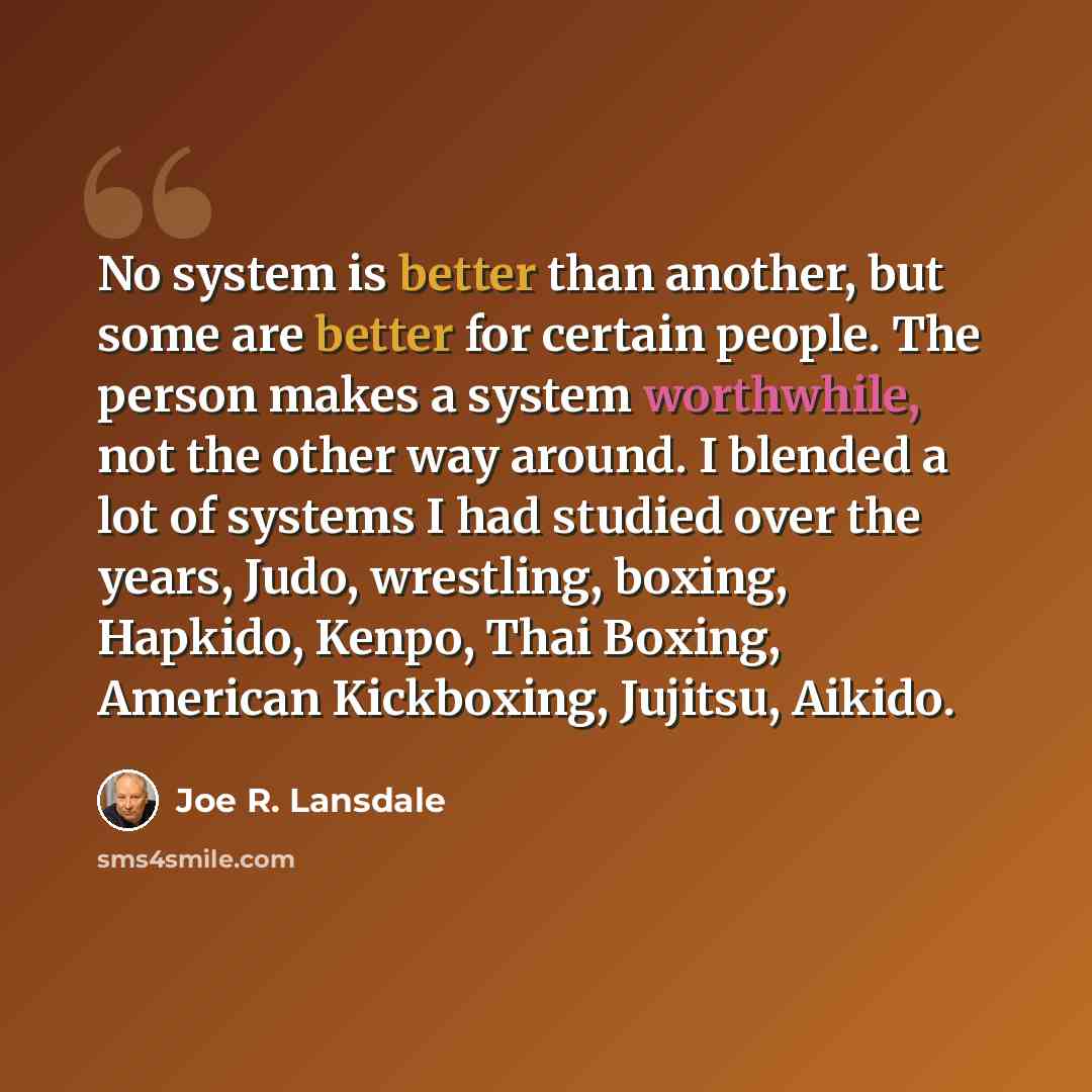 “No system is better than another, but some are better for certain people. The person makes a system worthwhile, not the other way around. I blended a lot of systems I had studied over the years, Judo, wrestling, boxing, Hapkido, Kenpo, Thai Boxing, American Kickboxing, Jujitsu, Aikido.” quote by Joe R. Lansdale