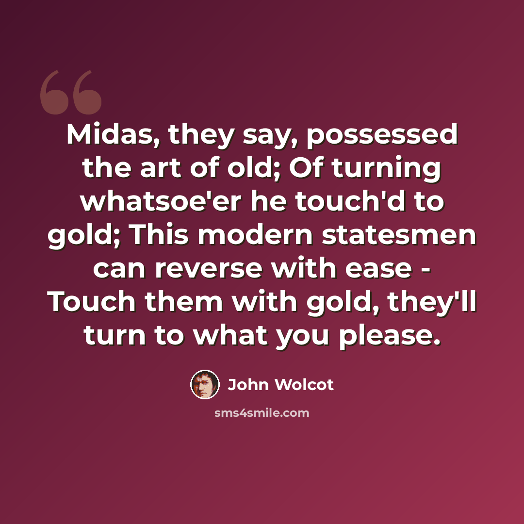 “Midas, they say, possessed the art of old; Of turning whatsoe'er he touch'd to gold; This modern statesmen can reverse with ease - Touch them with gold, they'll turn to what you please.” quote by John Wolcot