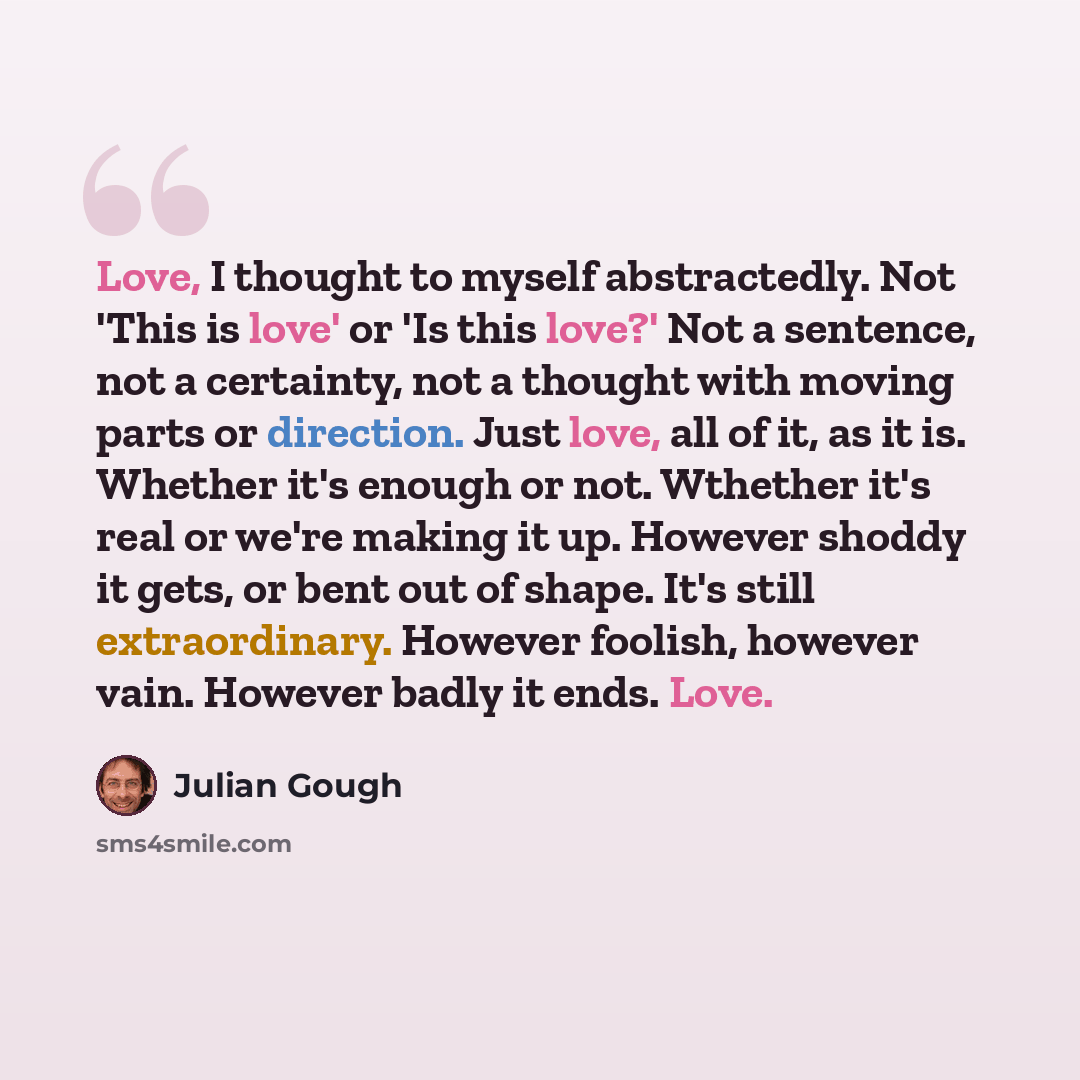“Love, I thought to myself abstractedly. Not 'This is love' or 'Is this love?' Not a sentence, not a certainty, not a thought with moving parts or direction. Just love, all of it, as it is. Whether it's enough or not. Wthether it's real or we're making it up. However shoddy it gets, or bent out of…” quote by Julian Gough