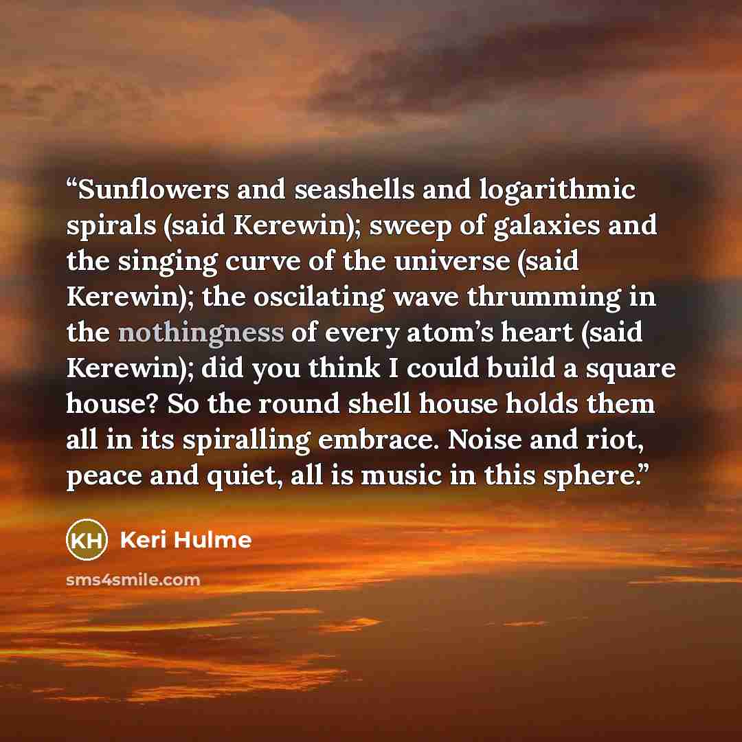 “Sunflowers and seashells and logarithmic spirals (said Kerewin); sweep of galaxies and the singing curve of the universe (said Kerewin); the oscilating wave thrumming in the nothingness of every atom’s heart (said Kerewin); did you think I could build a square house? So the round shell house holds…” quote by Keri Hulme