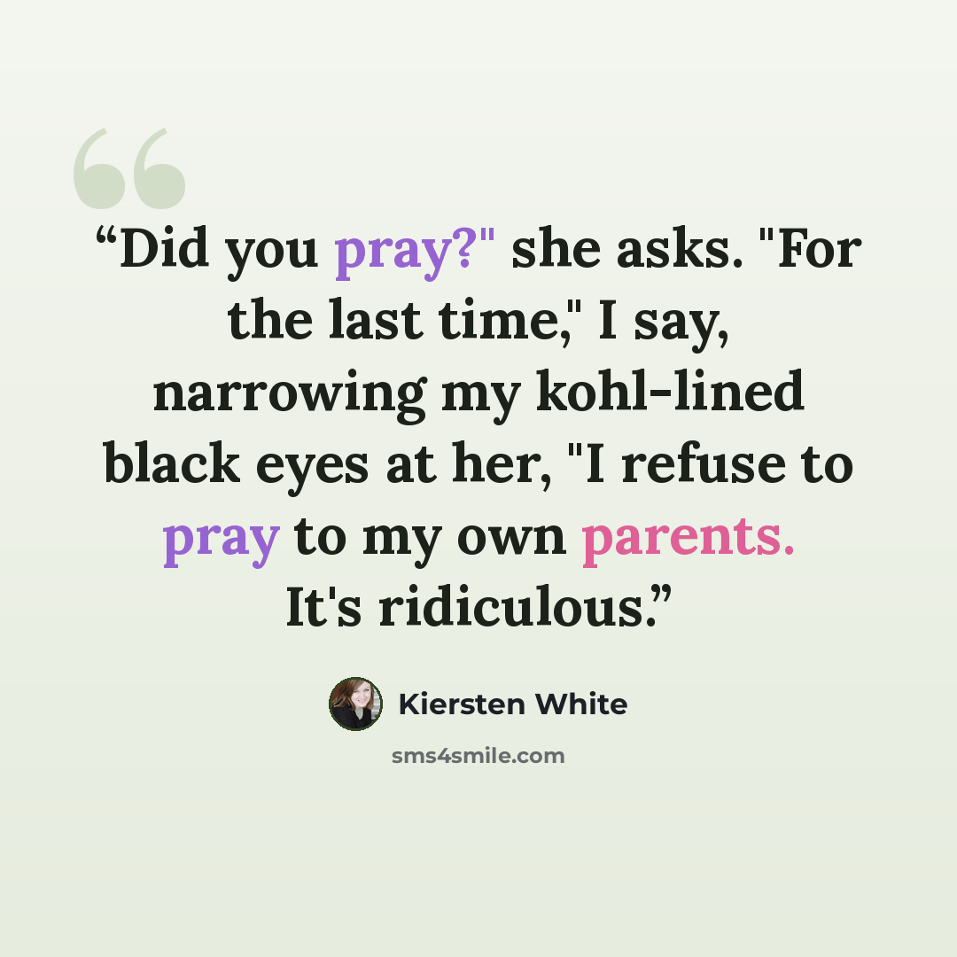 “Did you pray?" she asks. "For the last time," I say, narrowing my kohl-lined black eyes at her, "I refuse to pray to my own parents. It's ridiculous.” quote by Kiersten White