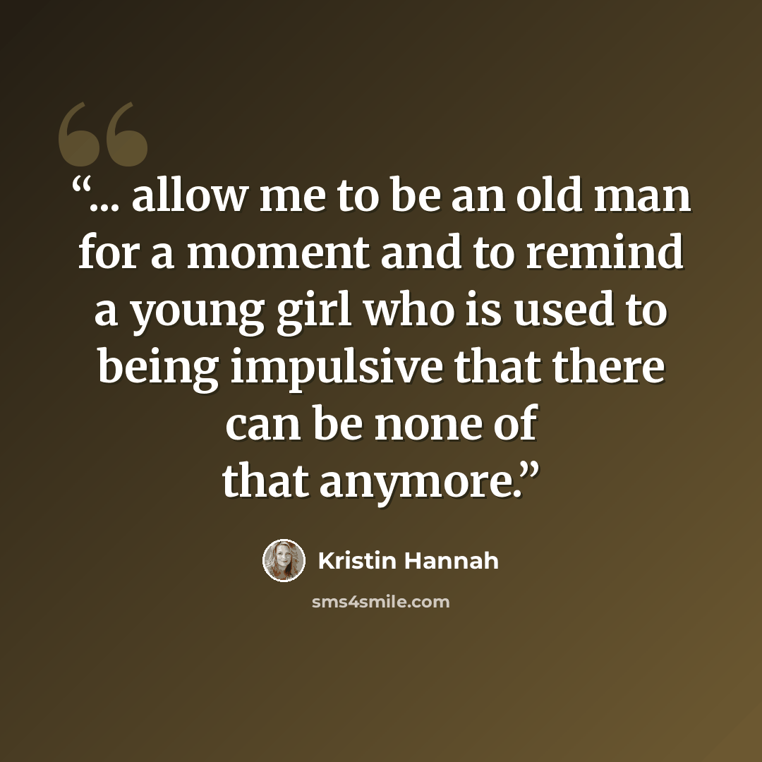 “... allow me to be an old man for a moment and to remind a young girl who is used to being impulsive that there can be none of that anymore.” quote by Kristin Hannah