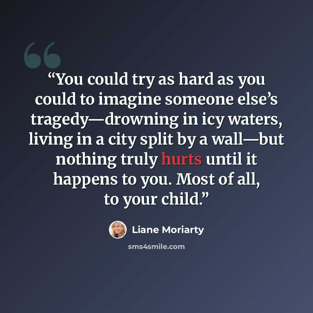 “You could try as hard as you could to imagine someone else’s tragedy—drowning in icy waters, living in a city split by a wall—but nothing truly hurts until it happens to you. Most of all, to your child.” quote by Liane Moriarty