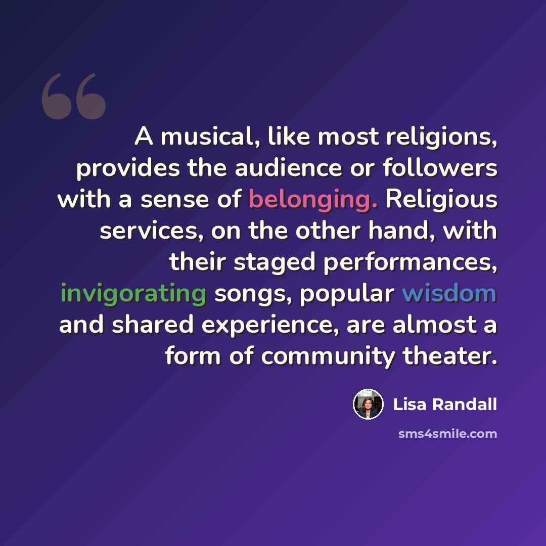 “A musical, like most religions, provides the audience or followers with a sense of belonging. Religious services, on the other hand, with their staged performances, invigorating songs, popular wisdom and shared experience, are almost a form of community theater.” quote by Lisa Randall
