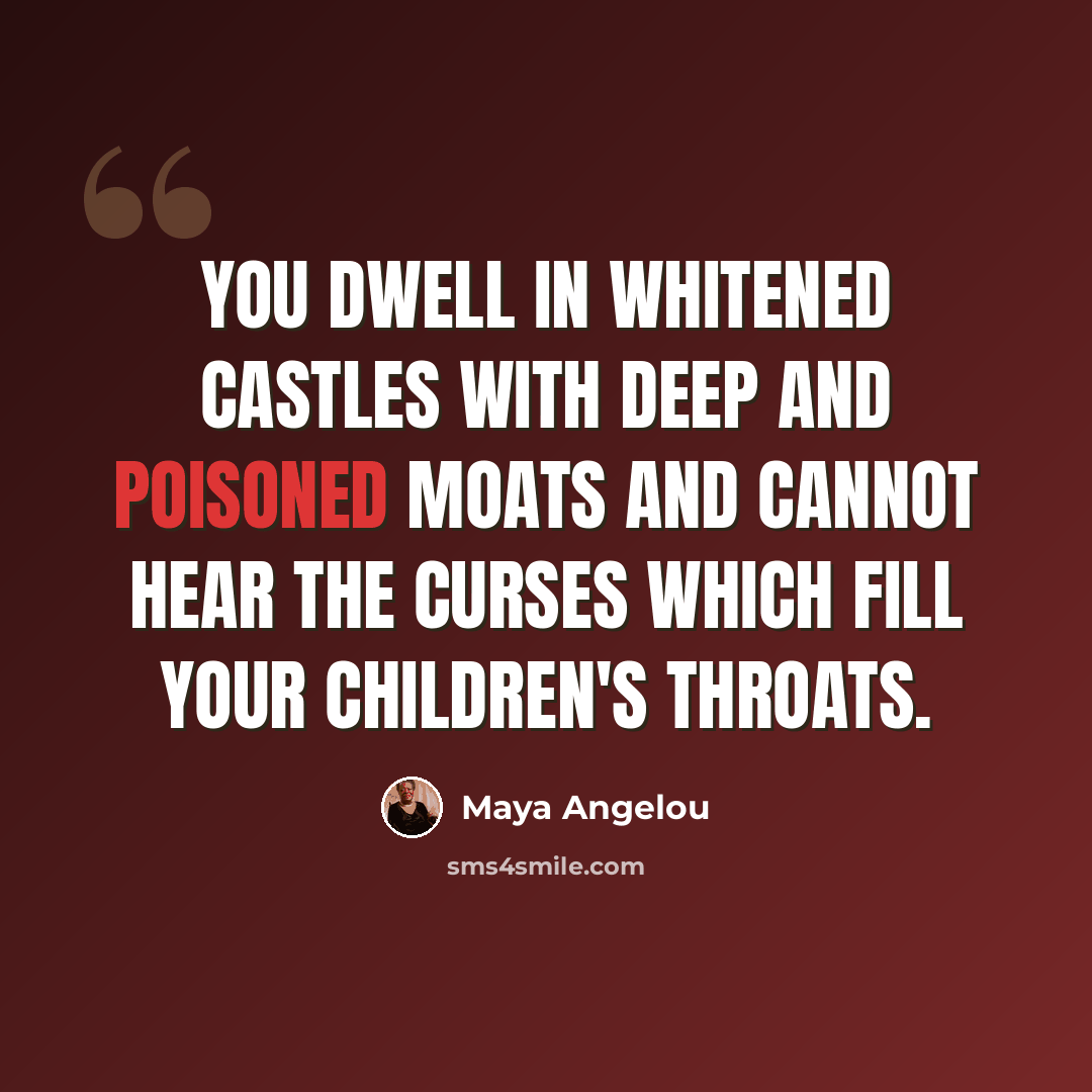 “You dwell in whitened castles with deep and poisoned moats and cannot hear the curses which fill your children's throats.” quote by Maya Angelou