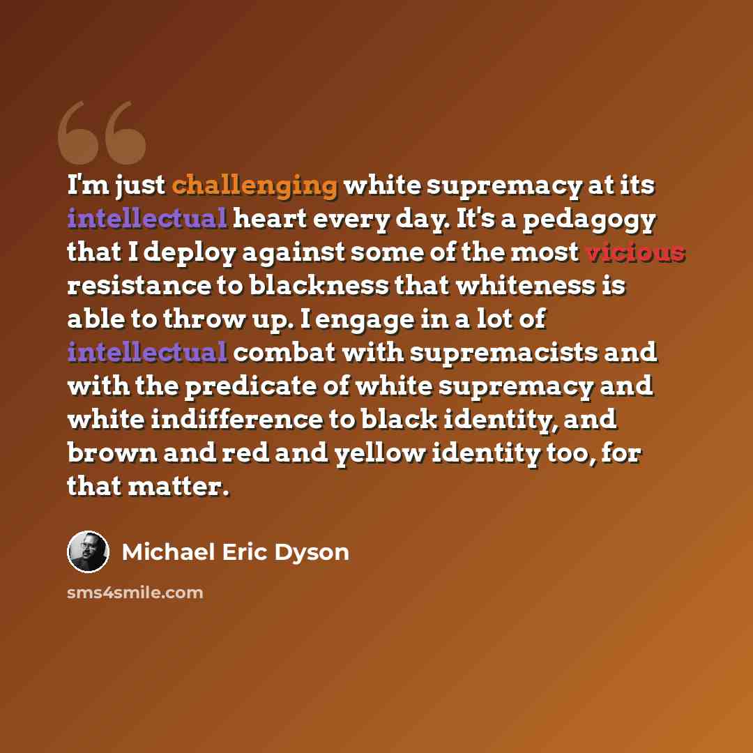“I'm just challenging white supremacy at its intellectual heart every day. It's a pedagogy that I deploy against some of the most vicious resistance to blackness that whiteness is able to throw up. I engage in a lot of intellectual combat with supremacists and with the predicate of white supremacy…” quote by Michael Eric Dyson