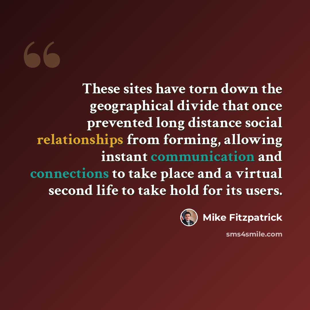 “These sites have torn down the geographical divide that once prevented long distance social relationships from forming, allowing instant communication and connections to take place and a virtual second life to take hold for its users.” quote by Mike Fitzpatrick