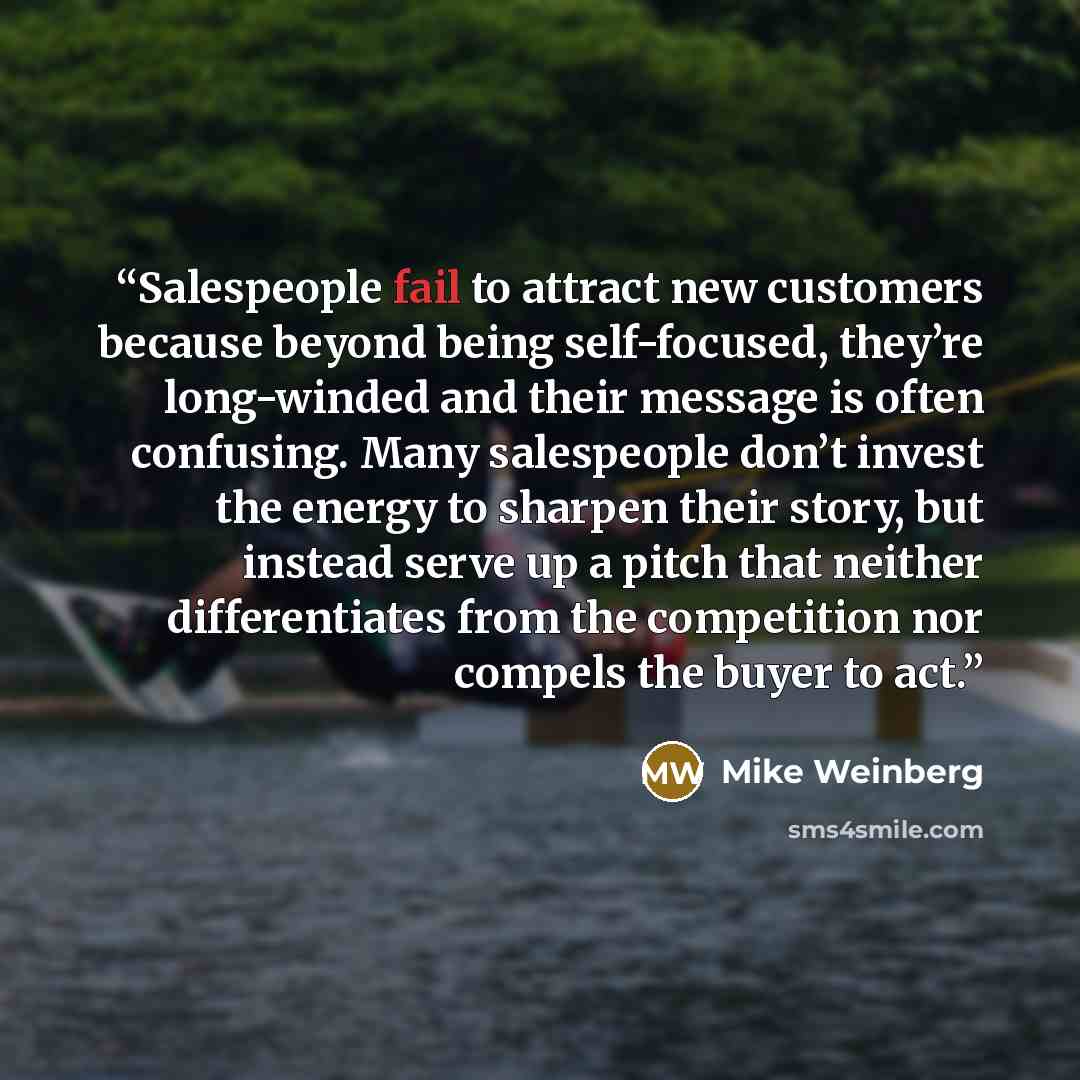 “Salespeople fail to attract new customers because beyond being self-focused, they’re long-winded and their message is often confusing. Many salespeople don’t invest the energy to sharpen their story, but instead serve up a pitch that neither differentiates from the competition nor compels the…” quote by Mike Weinberg