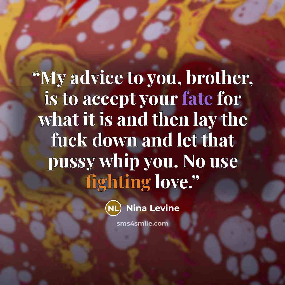 “My advice to you, brother, is to accept your fate for what it is and then lay the fuck down and let that pussy whip you. No use fighting love.” quote by Nina Levine