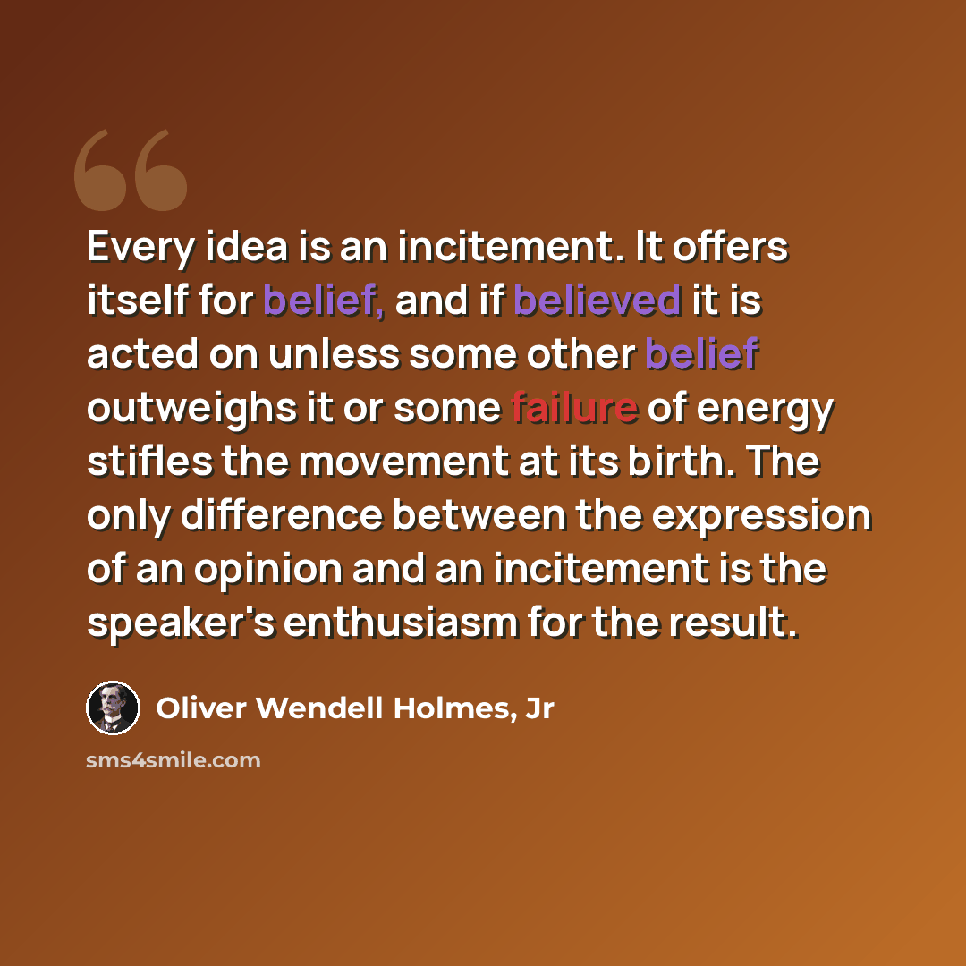 “Every idea is an incitement. It offers itself for belief, and if believed it is acted on unless some other belief outweighs it or some failure of energy stifles the movement at its birth. The only difference between the expression of an opinion and an incitement is the speaker's enthusiasm for the…” quote by Oliver Wendell Holmes, Jr