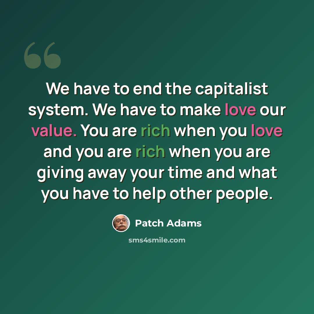“We have to end the capitalist system. We have to make love our value. You are rich when you love and you are rich when you are giving away your time and what you have to help other people.” quote by Patch Adams