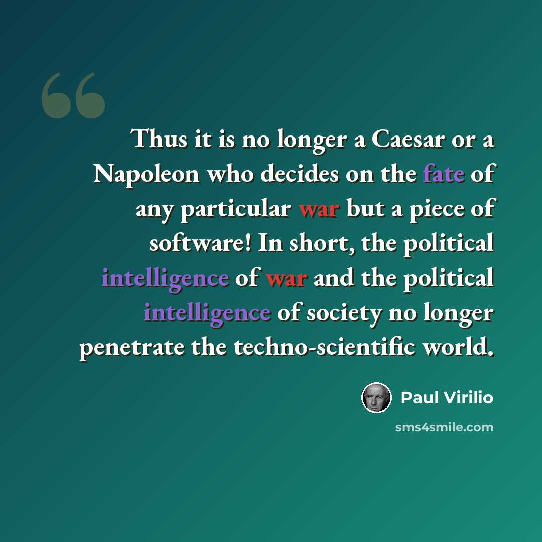 “Thus it is no longer a Caesar or a Napoleon who decides on the fate of any particular war but a piece of software! In short, the political intelligence of war and the political intelligence of society no longer penetrate the techno-scientific world.” quote by Paul Virilio