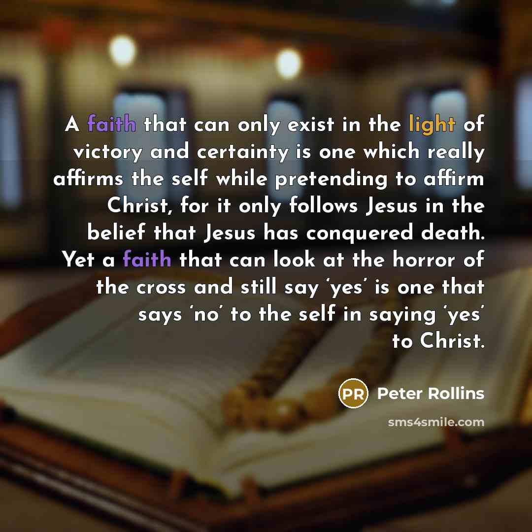 “A faith that can only exist in the light of victory and certainty is one which really affirms the self while pretending to affirm Christ, for it only follows Jesus in the belief that Jesus has conquered death. Yet a faith that can look at the horror of the cross and still say ‘yes’ is one that…” quote by Peter Rollins
