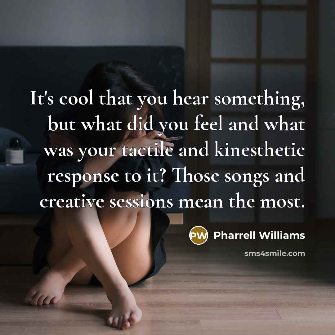 “It's cool that you hear something, but what did you feel and what was your tactile and kinesthetic response to it? Those songs and creative sessions mean the most.” quote by Pharrell Williams