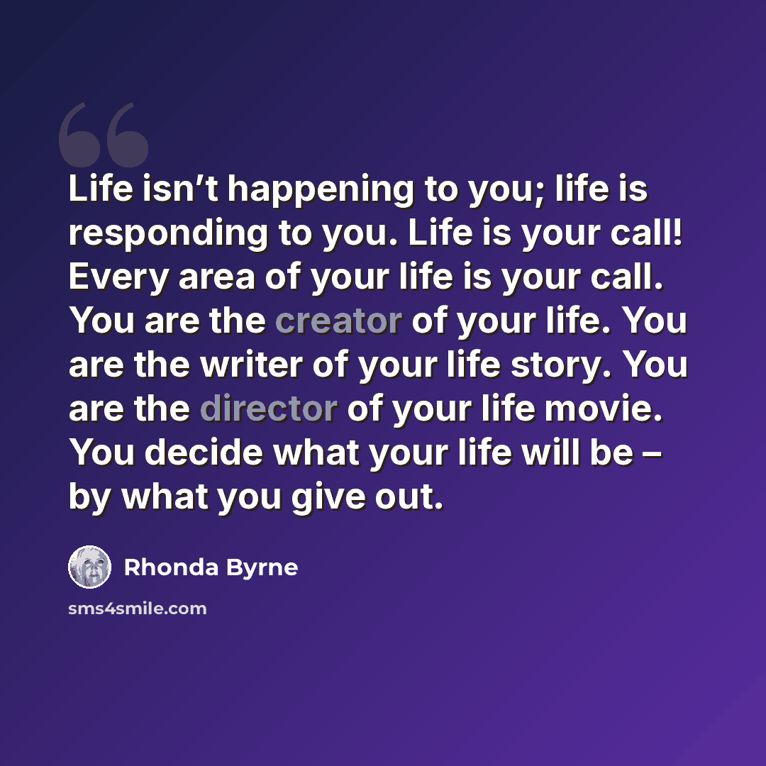 “Life isn’t happening to you; life is responding to you. Life is your call! Every area of your life is your call. You are the creator of your life. You are the writer of your life story. You are the director of your life movie. You decide what your life will be – by what you give out.” quote by Rhonda Byrne