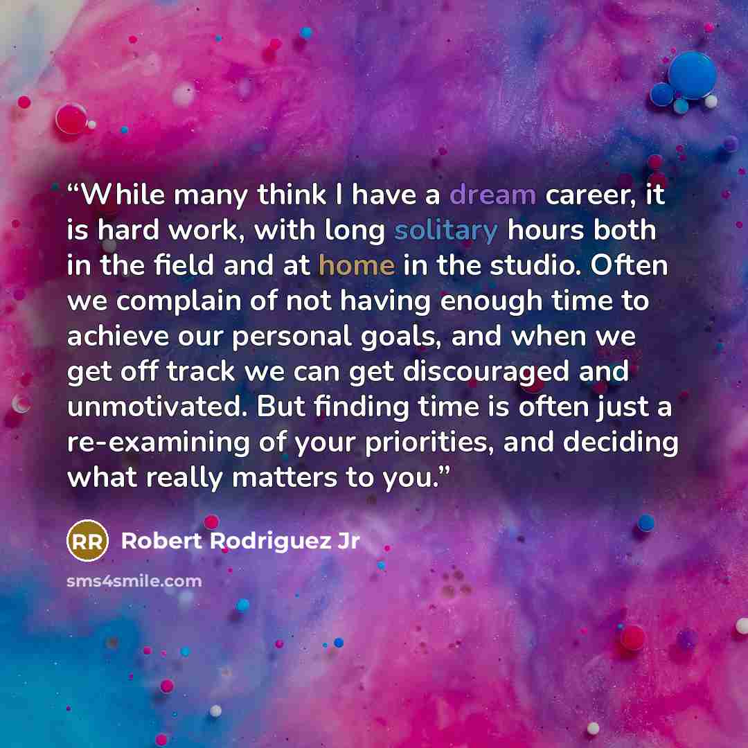 “While many think I have a dream career, it is hard work, with long solitary hours both in the field and at home in the studio. Often we complain of not having enough time to achieve our personal goals, and when we get off track we can get discouraged and unmotivated. But finding time is often just…” quote by Robert Rodriguez Jr