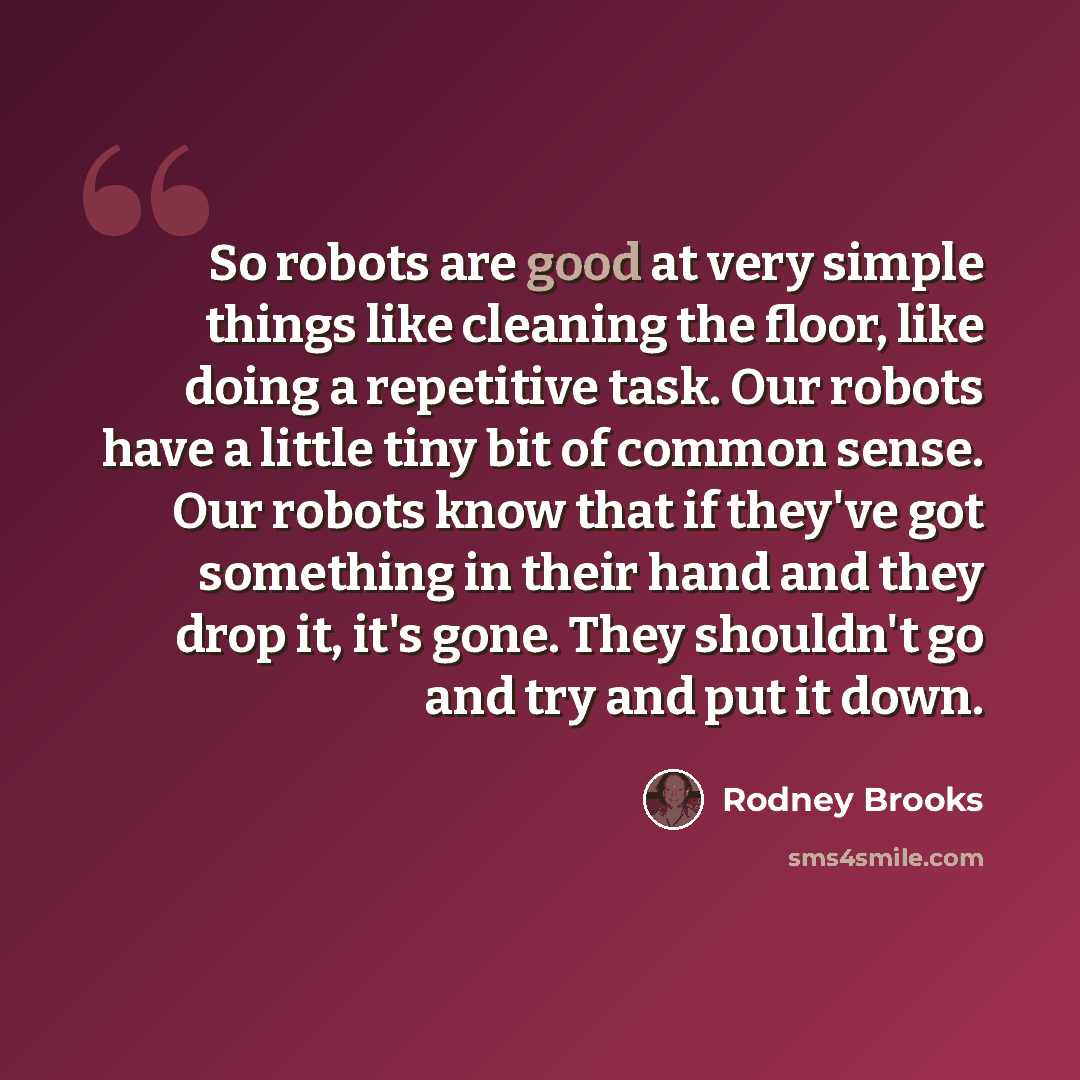 “So robots are good at very simple things like cleaning the floor, like doing a repetitive task. Our robots have a little tiny bit of common sense. Our robots know that if they've got something in their hand and they drop it, it's gone. They shouldn't go and try and put it down.” quote by Rodney Brooks