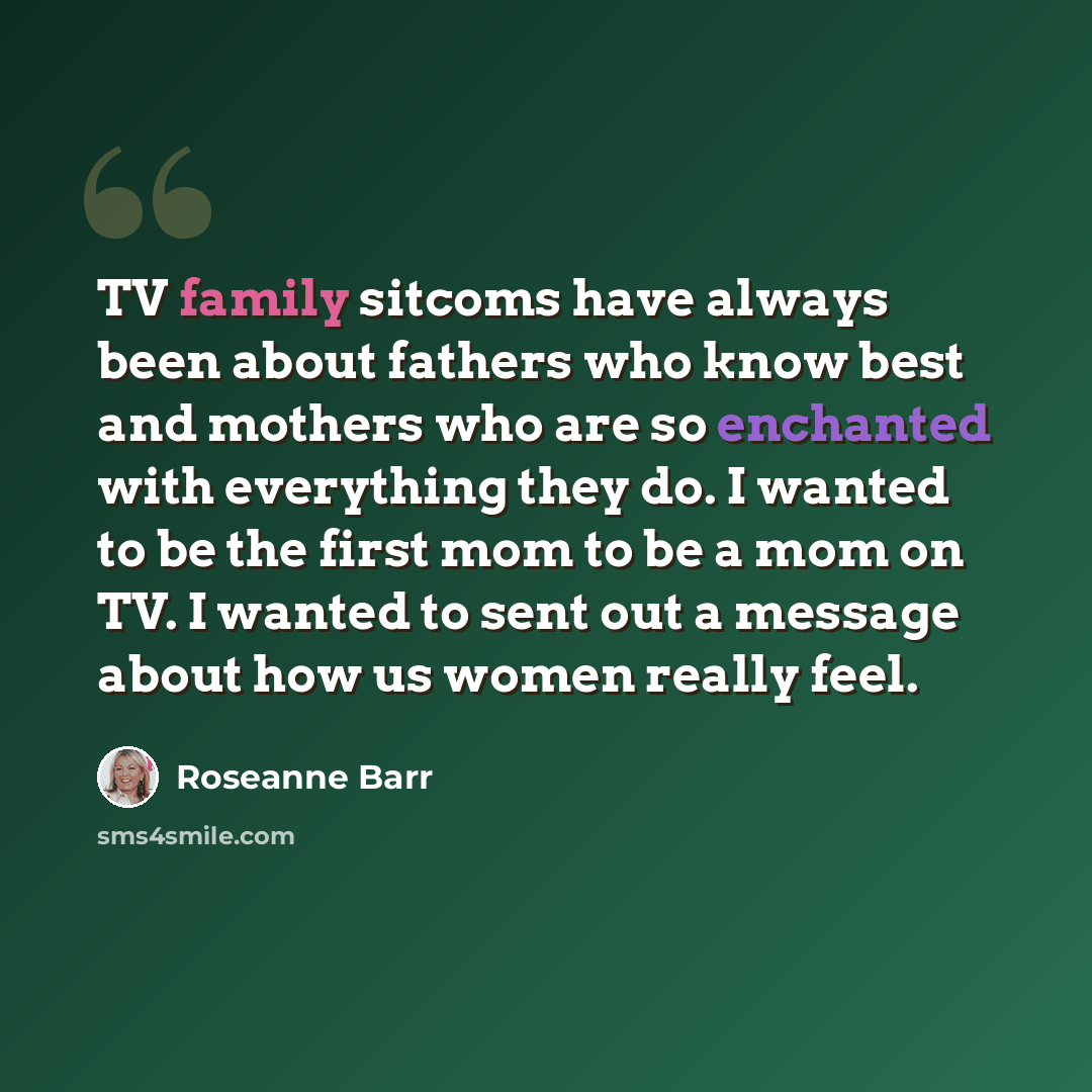 “TV family sitcoms have always been about fathers who know best and mothers who are so enchanted with everything they do. I wanted to be the first mom to be a mom on TV. I wanted to sent out a message about how us women really feel.” quote by Roseanne Barr