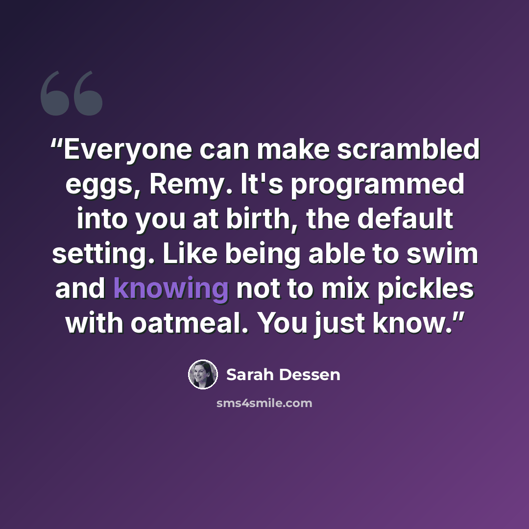 “Everyone can make scrambled eggs, Remy. It's programmed into you at birth, the default setting. Like being able to swim and knowing not to mix pickles with oatmeal. You just know.” quote by Sarah Dessen