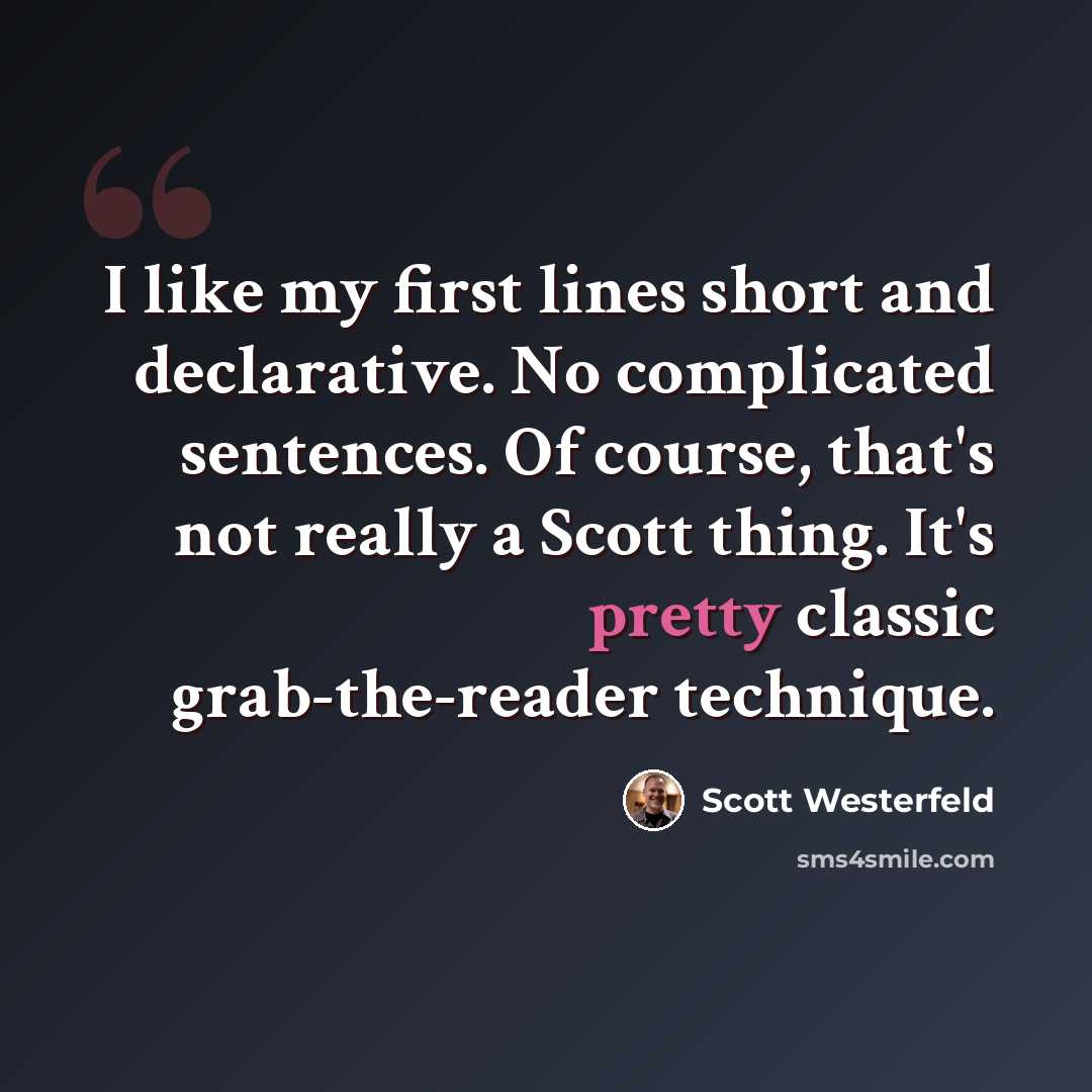 “I like my first lines short and declarative. No complicated sentences. Of course, that's not really a Scott thing. It's pretty classic grab-the-reader technique.” quote by Scott Westerfeld