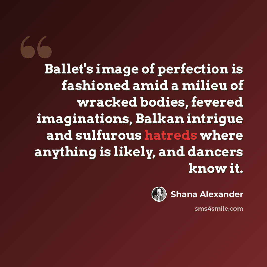 “Ballet's image of perfection is fashioned amid a milieu of wracked bodies, fevered imaginations, Balkan intrigue and sulfurous hatreds where anything is likely, and dancers know it.” quote by Shana Alexander