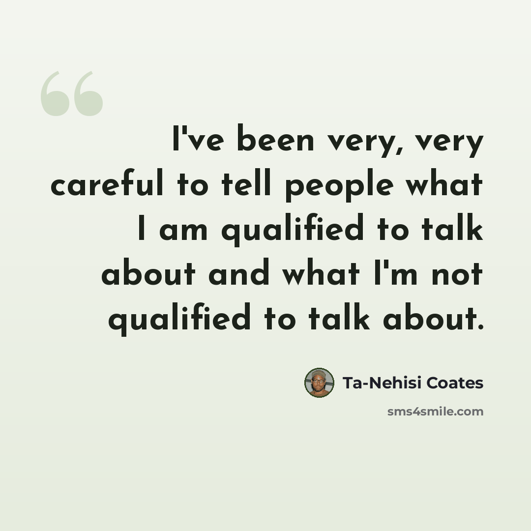 “I've been very, very careful to tell people what I am qualified to talk about and what I'm not qualified to talk about.” quote by Ta-Nehisi Coates