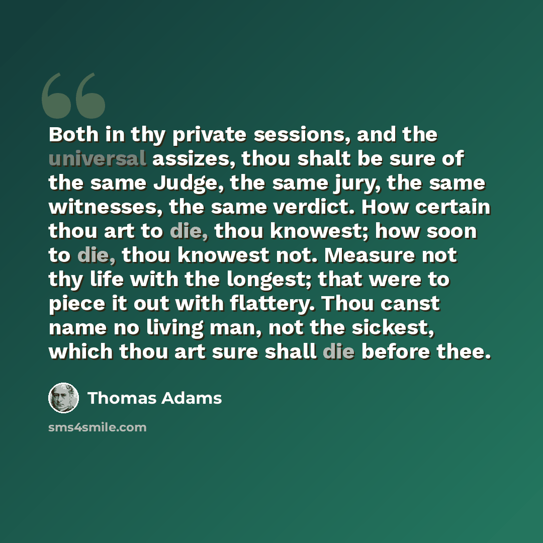 “Both in thy private sessions, and the universal assizes, thou shalt be sure of the same Judge, the same jury, the same witnesses, the same verdict. How certain thou art to die, thou knowest; how soon to die, thou knowest not. Measure not thy life with the longest; that were to piece it out with…” quote by Thomas Adams