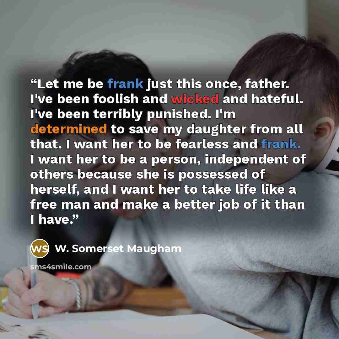 “Let me be frank just this once, father. I've been foolish and wicked and hateful. I've been terribly punished. I'm determined to save my daughter from all that. I want her to be fearless and frank. I want her to be a person, independent of others because she is possessed of herself, and I want her…” quote by W. Somerset Maugham
