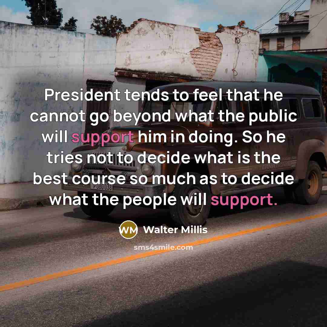 “President tends to feel that he cannot go beyond what the public will support him in doing. So he tries not to decide what is the best course so much as to decide what the people will support.” quote by Walter Millis