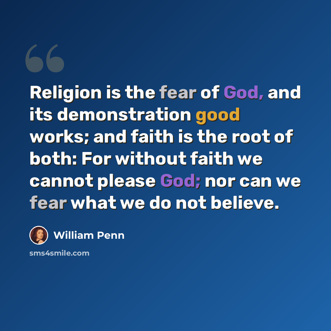“Religion is the fear of God, and its demonstration good works; and faith is the root of both: For without faith we cannot please God; nor can we fear what we do not believe.” quote by William Penn