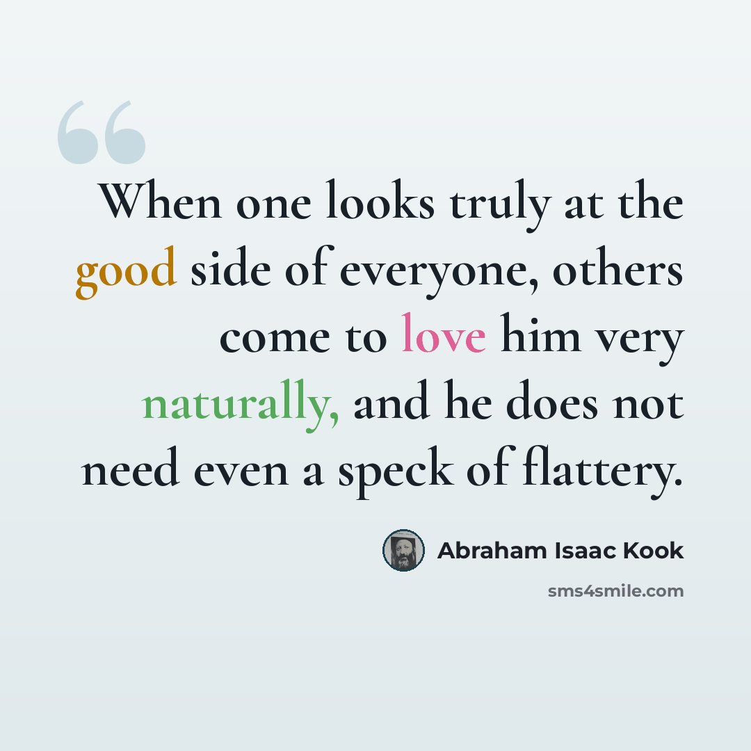 “When one looks truly at the good side of everyone, others come to love him very naturally, and he does not need even a speck of flattery.” quote by Abraham Isaac Kook