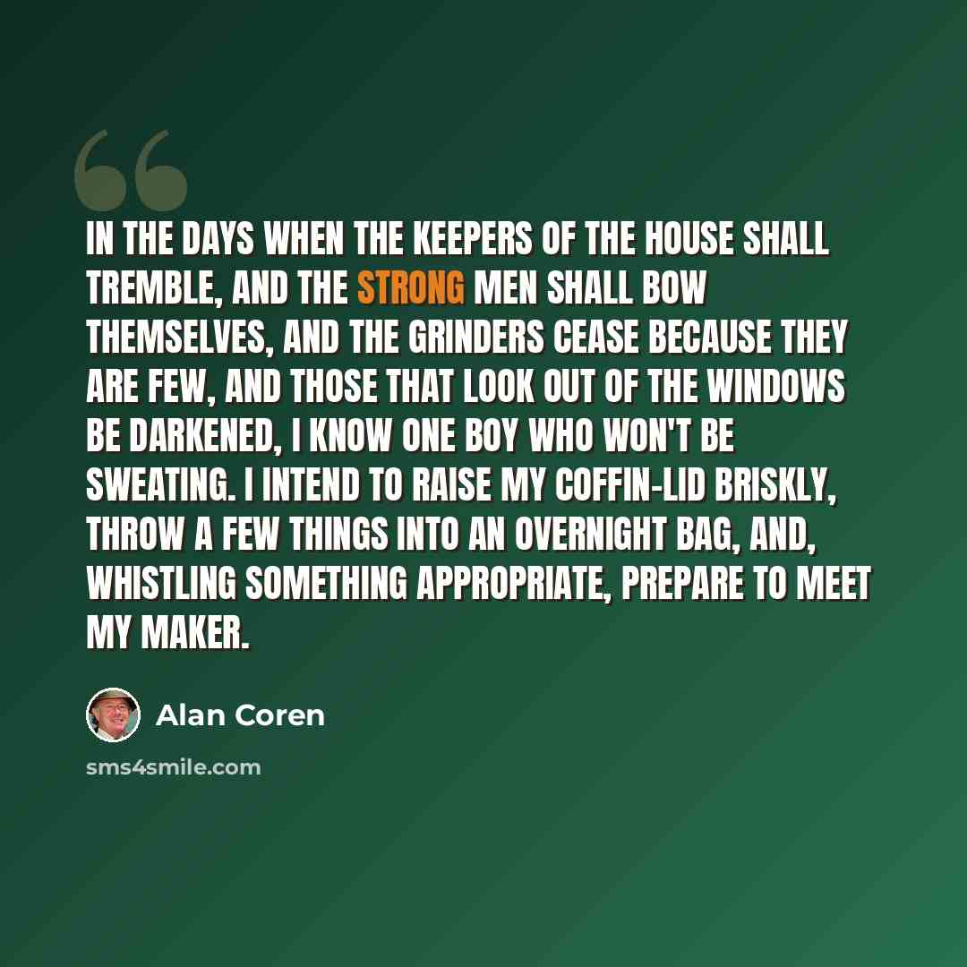 “In the days when the keepers of the house shall tremble, and the strong men shall bow themselves, and the grinders cease because they are few, and those that look out of the windows be darkened, I know one boy who won't be sweating. I intend to raise my coffin-lid briskly, throw a few things into…” quote by Alan Coren