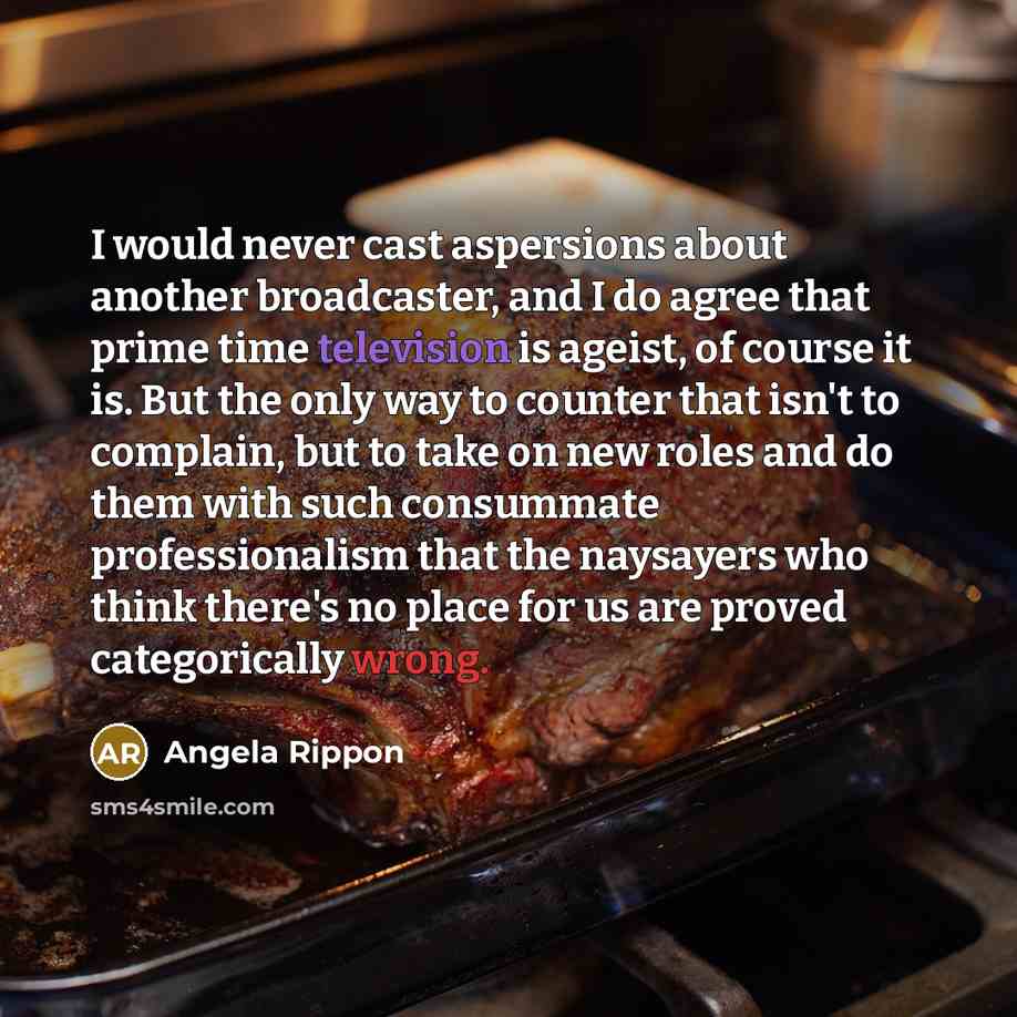 “I would never cast aspersions about another broadcaster, and I do agree that prime time television is ageist, of course it is. But the only way to counter that isn't to complain, but to take on new roles and do them with such consummate professionalism that the naysayers who think there's no place…” quote by Angela Rippon