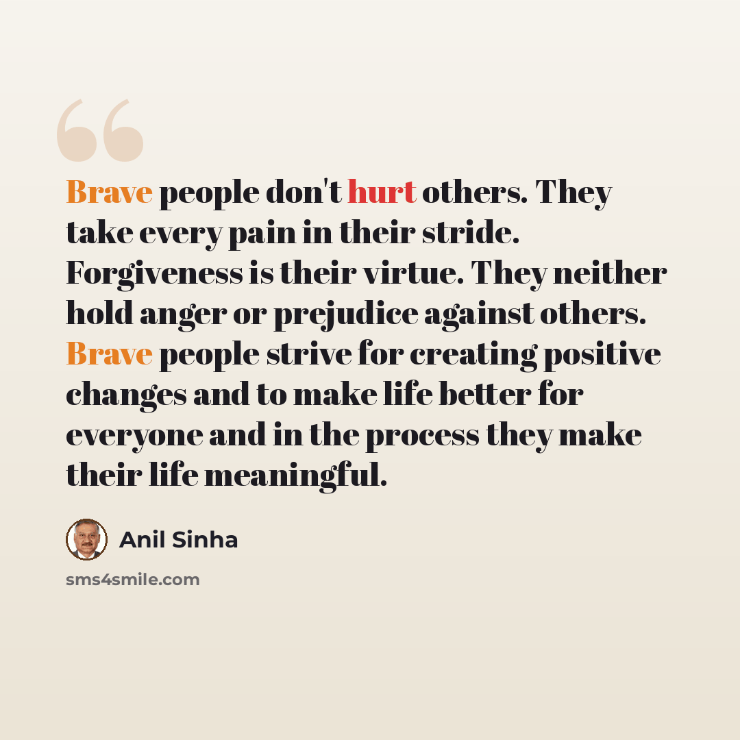 “Brave people don't hurt others. They take every pain in their stride. Forgiveness is their virtue. They neither hold anger or prejudice against others. Brave people strive for creating positive changes and to make life better for everyone and in the process they make their life meaningful.” quote by Anil Sinha