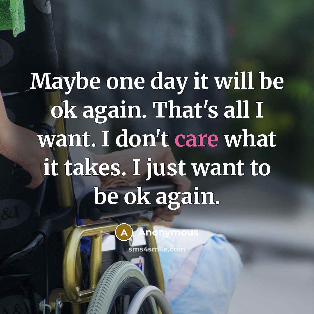 “Maybe one day it will be ok again. That's all I want. I don't care what it takes. I just want to be ok again.” quote by Anonymous