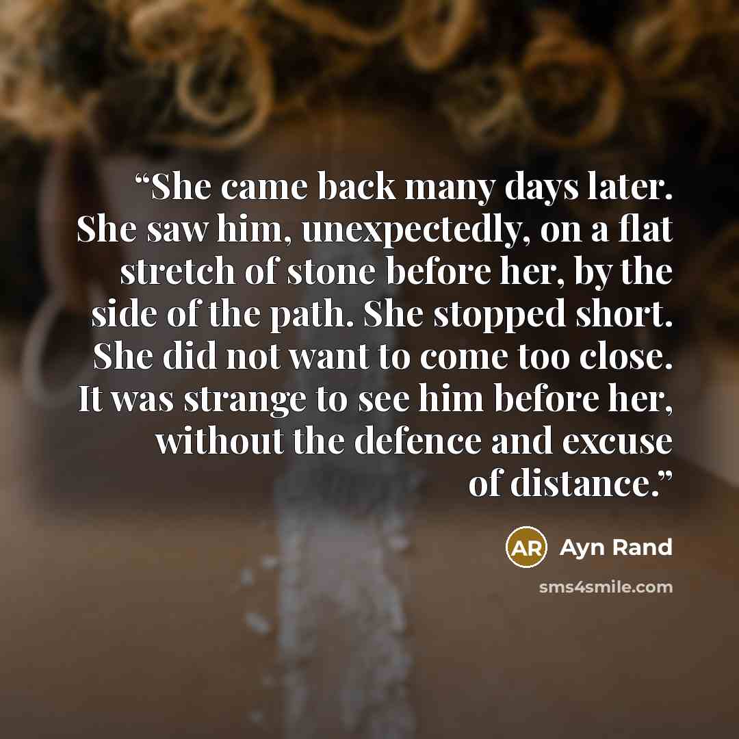 “She came back many days later. She saw him, unexpectedly, on a flat stretch of stone before her, by the side of the path. She stopped short. She did not want to come too close. It was strange to see him before her, without the defence and excuse of distance.” quote by Ayn Rand