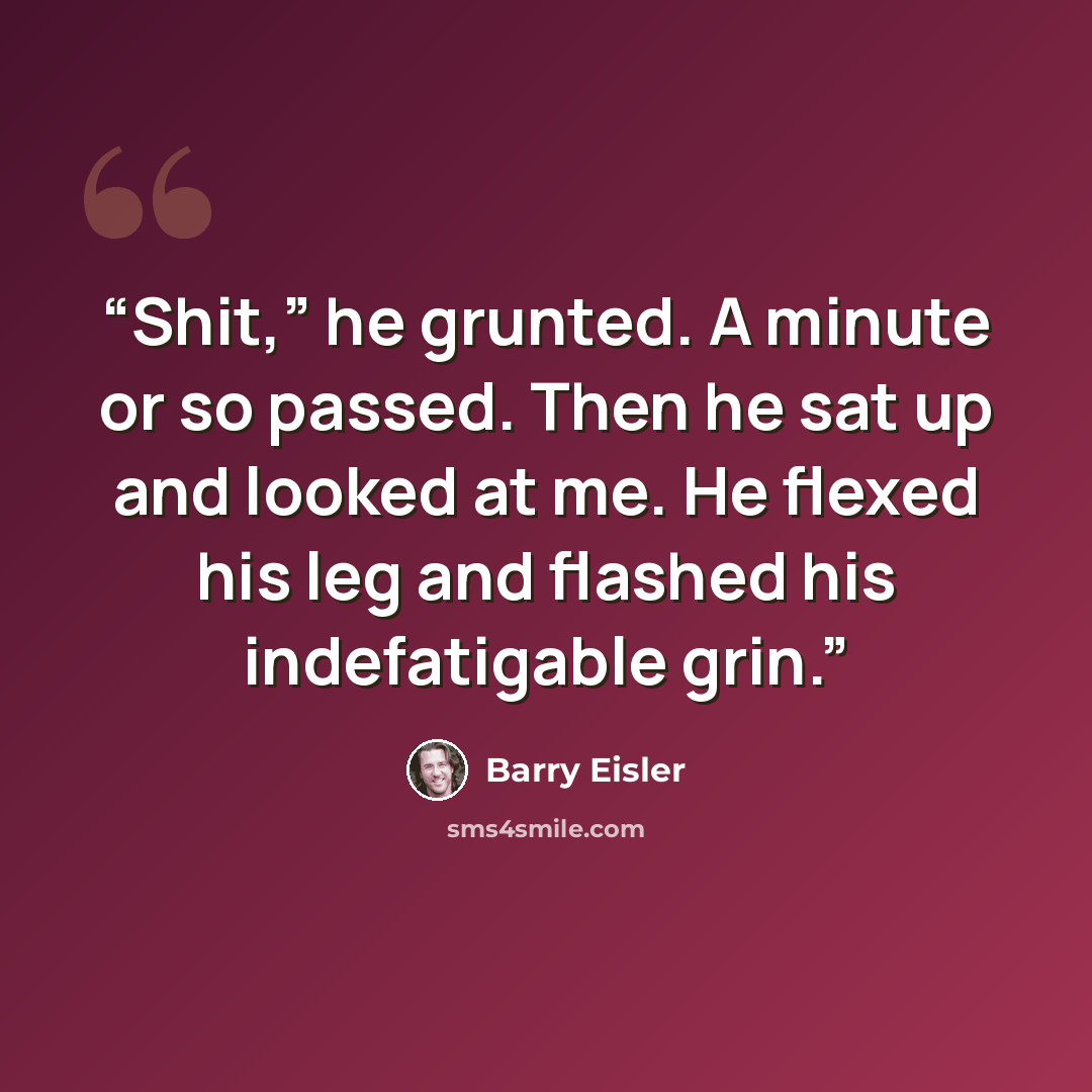 “Shit,” he grunted. A minute or so passed. Then he sat up and looked at me. He flexed his leg and flashed his indefatigable grin.” quote by Barry Eisler