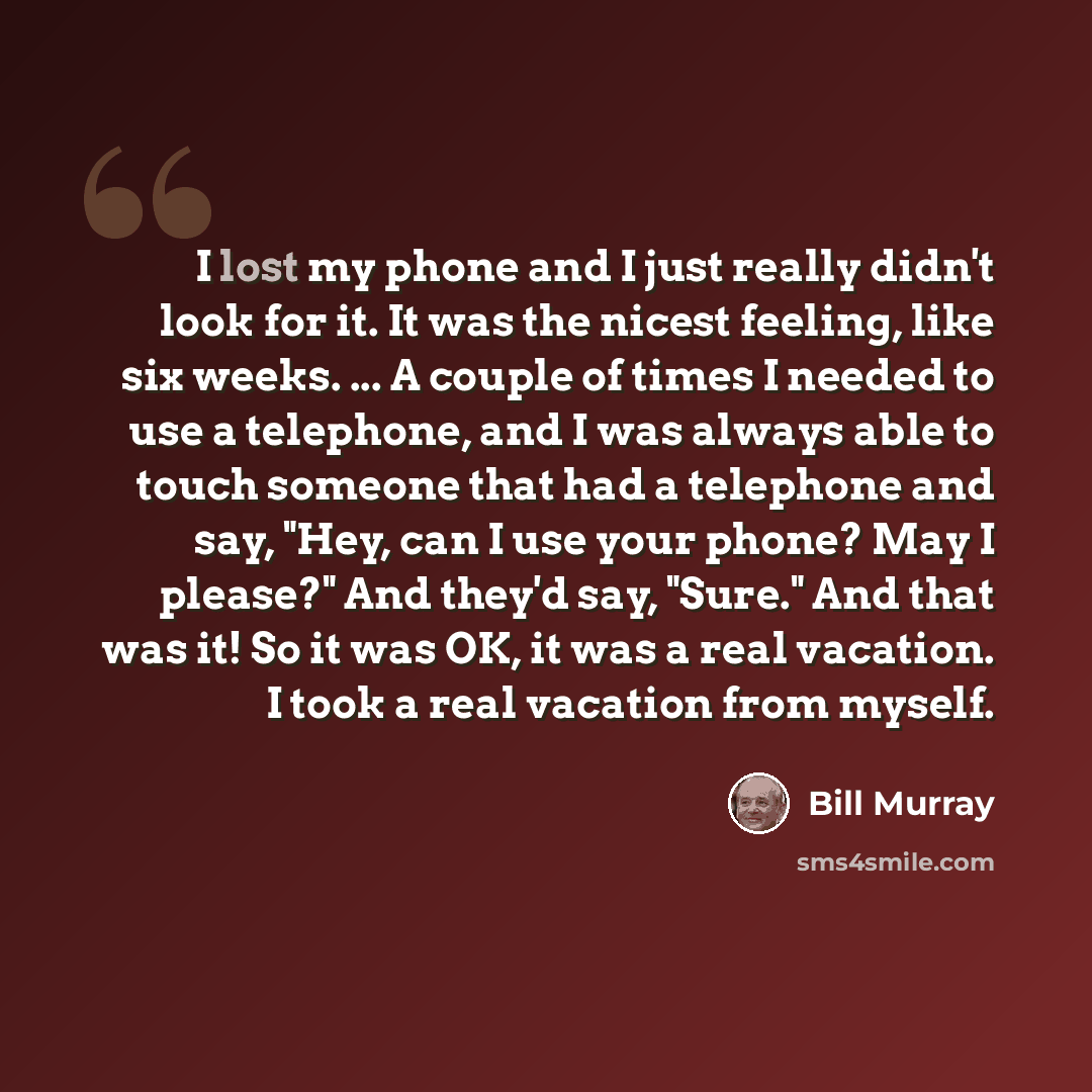 “I lost my phone and I just really didn't look for it. It was the nicest feeling, like six weeks. ... A couple of times I needed to use a telephone, and I was always able to touch someone that had a telephone and say, "Hey, can I use your phone? May I please?" And they'd say, "Sure." And that was…” quote by Bill Murray