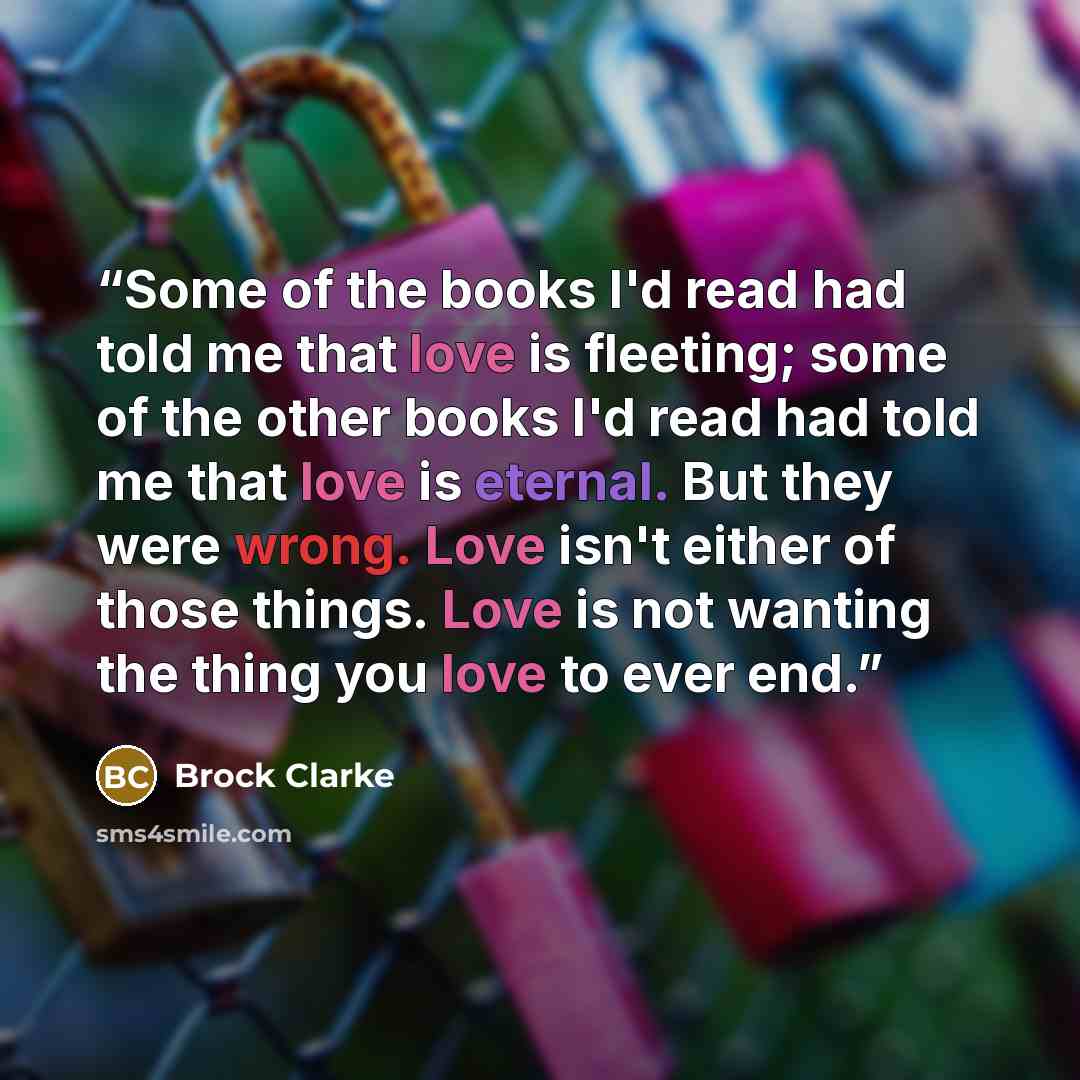 “Some of the books I'd read had told me that love is fleeting; some of the other books I'd read had told me that love is eternal. But they were wrong. Love isn't either of those things. Love is not wanting the thing you love to ever end.” quote by Brock Clarke