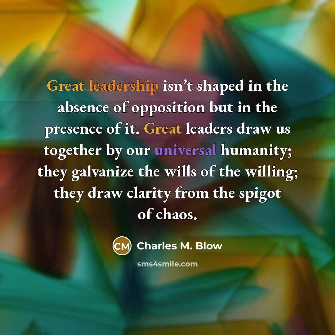 “Great leadership isn’t shaped in the absence of opposition but in the presence of it. Great leaders draw us together by our universal humanity; they galvanize the wills of the willing; they draw clarity from the spigot of chaos.” quote by Charles M. Blow