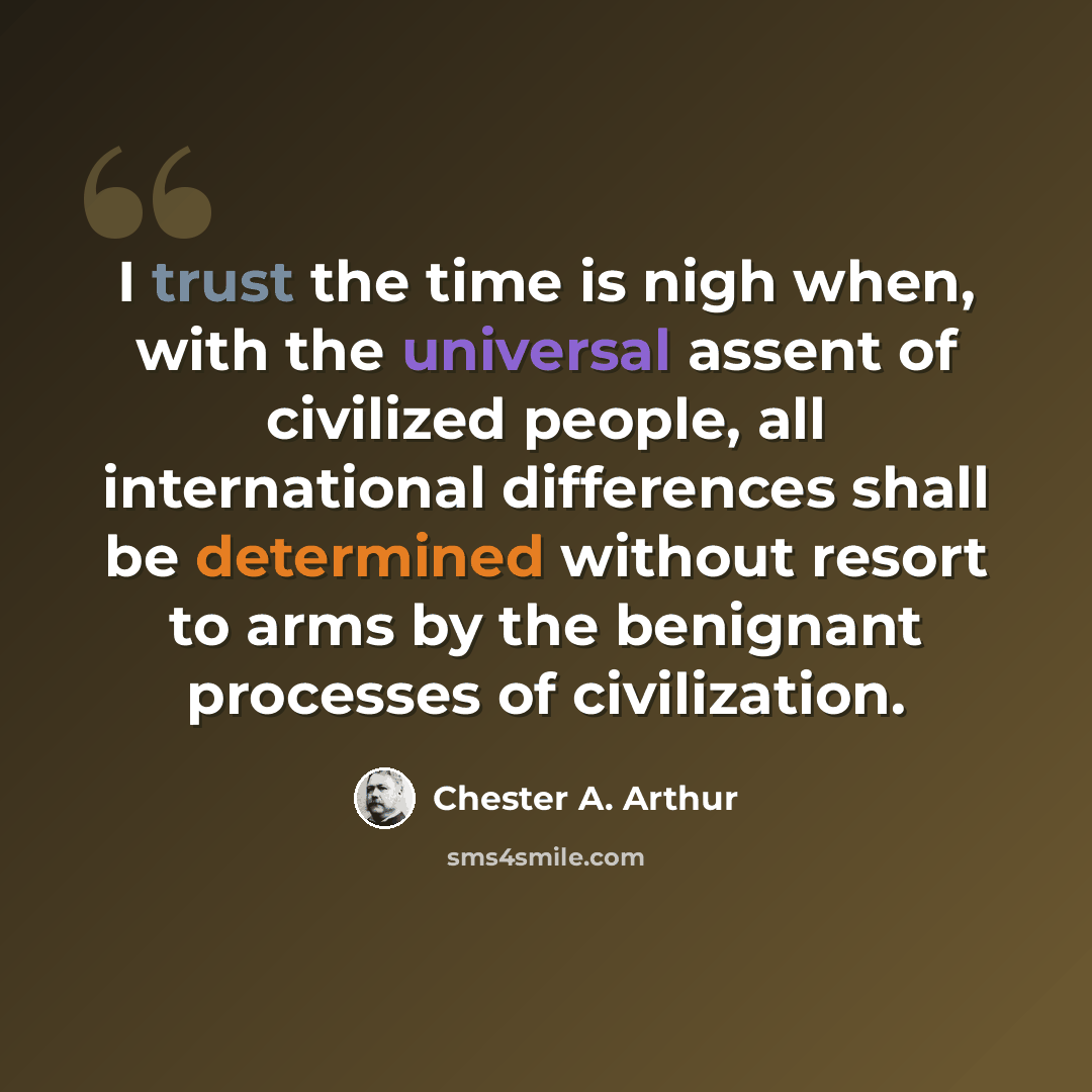 “I trust the time is nigh when, with the universal assent of civilized people, all international differences shall be determined without resort to arms by the benignant processes of civilization.” quote by Chester A. Arthur
