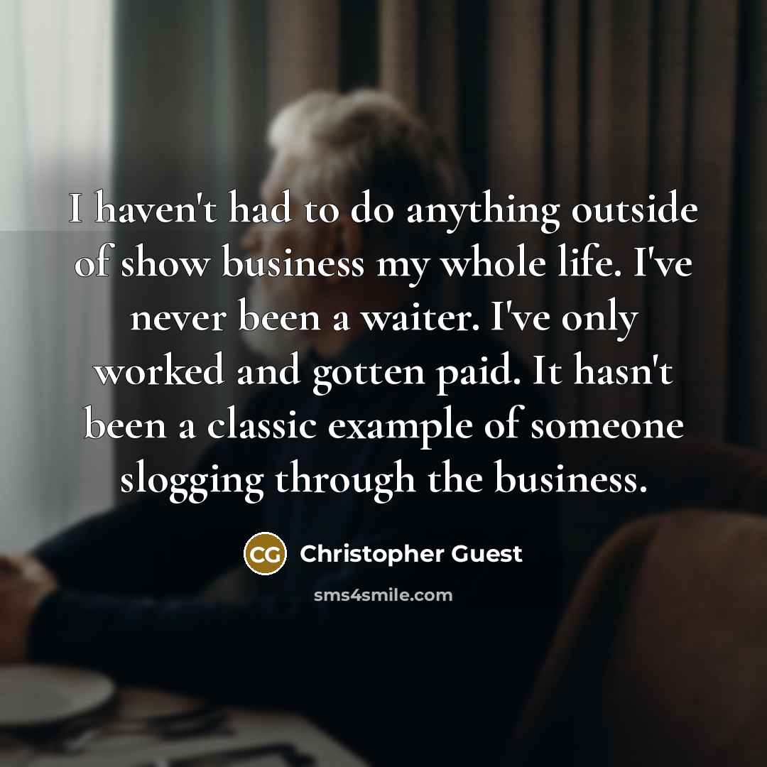 “I haven't had to do anything outside of show business my whole life. I've never been a waiter. I've only worked and gotten paid. It hasn't been a classic example of someone slogging through the business.” quote by Christopher Guest