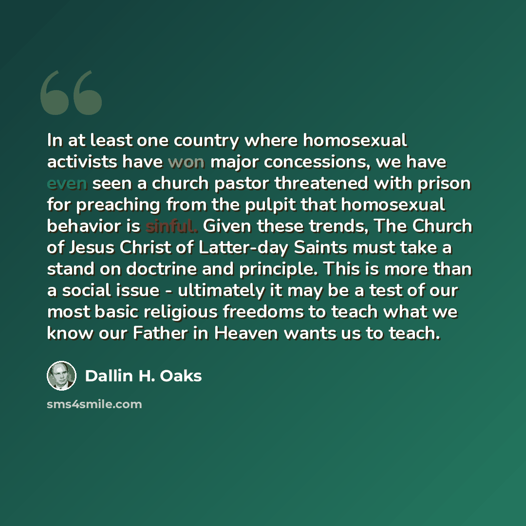“In at least one country where homosexual activists have won major concessions, we have even seen a church pastor threatened with prison for preaching from the pulpit that homosexual behavior is sinful. Given these trends, The Church of Jesus Christ of Latter-day Saints must take a stand on…” quote by Dallin H. Oaks
