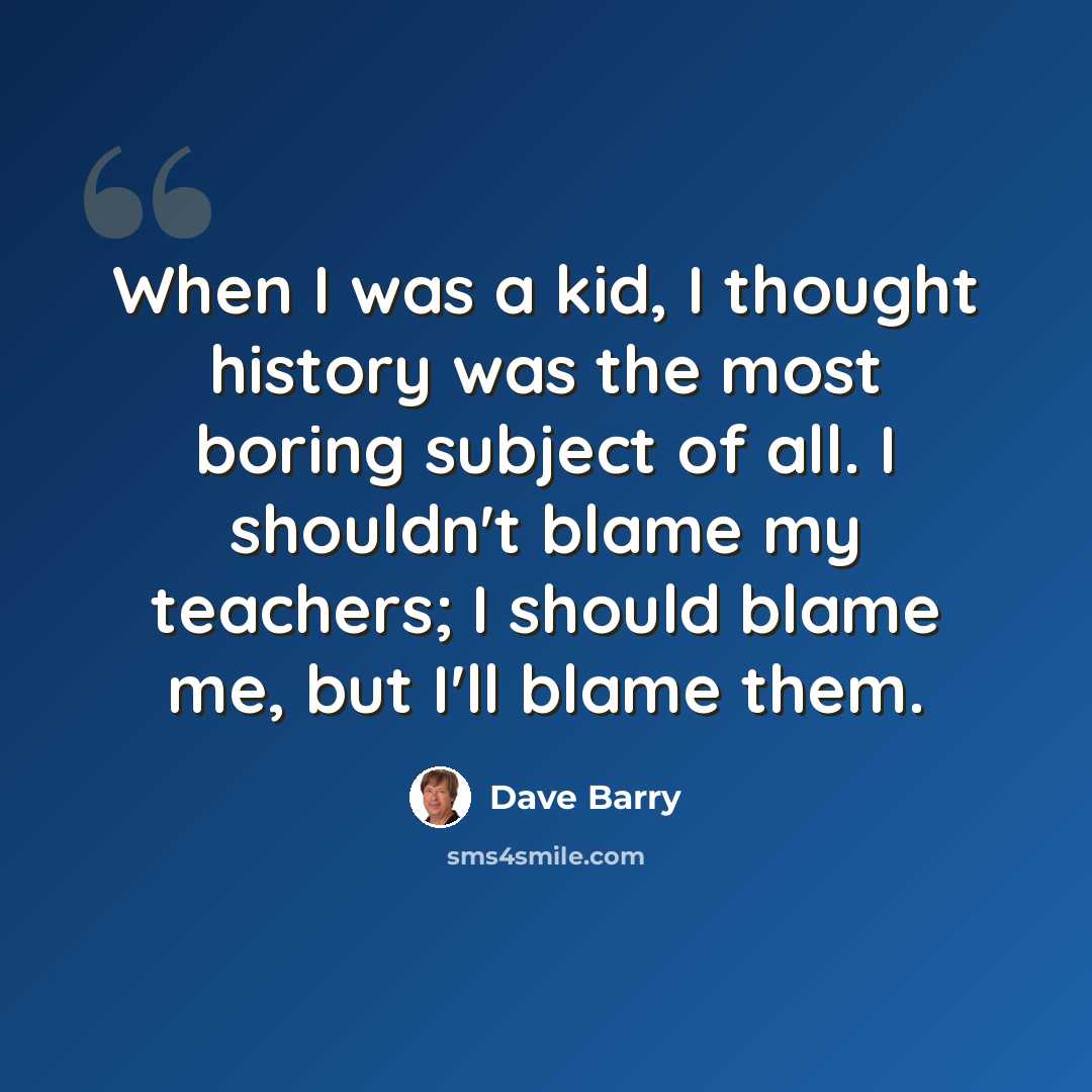 “When I was a kid, I thought history was the most boring subject of all. I shouldn't blame my teachers; I should blame me, but I'll blame them.” quote by Dave Barry